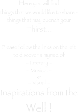 Here you will find
things that we would like to share -
things that may quench your
Thirst...

Please follow the links on the left
to discover a myriad of
– Literary –
– Musical –
&
– Visual – 
Inspirations from the
Well !