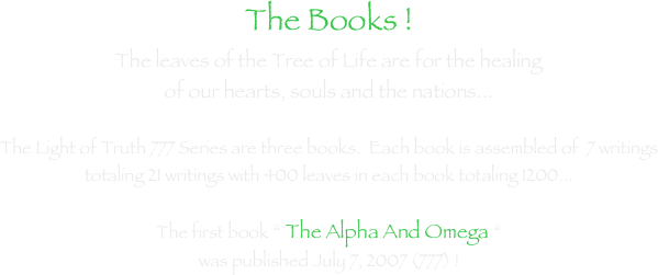 The Books !The leaves of the Tree of Life are for the healing of our hearts, souls and the nations...  The Light of Truth 777 Series are three books.  Each book is assembled of  7 writings totaling 21 writings with 400 leaves in each book totaling 1200...        The first book “ The Alpha And Omega “  was published July 7, 2007 (777) ! 