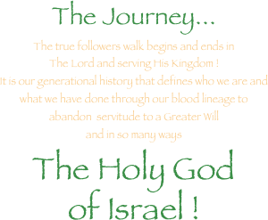 The Journey...
The true followers walk begins and ends in 
The Lord and serving His Kingdom ! 
It is our generational history that defines who we are and
what we have done through our blood lineage to 
abandon  servitude to a Greater Will 
and in so many ways
The Holy God
of Israel !
