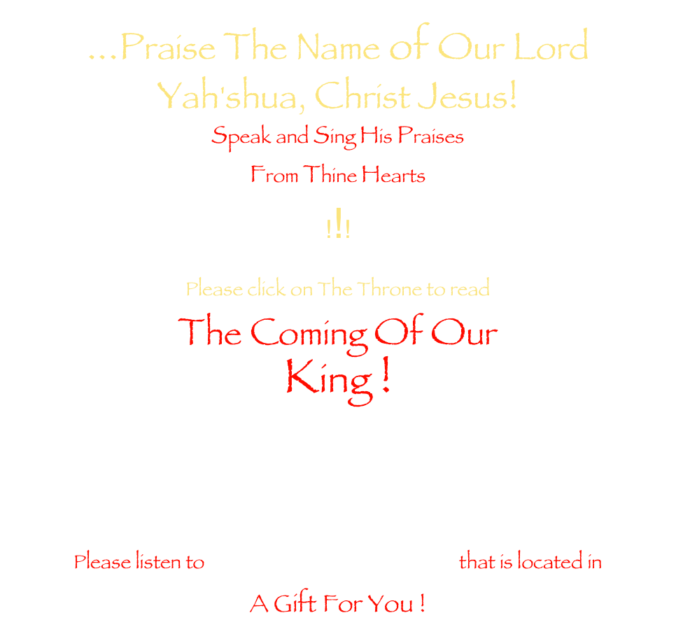 ...Praise The Name of Our Lord &#10;Yah'shua, Christ Jesus!&#10;Speak and Sing His Praises&#10;From Thine Hearts&#10;!!!&#10;&#10;Please click on The Throne to read&#13;The Coming Of Our&#13;King !&#13; &#13; &#13; &#13;Please listen to His Holy Coronation that is located in &#13;A Gift For You ! 