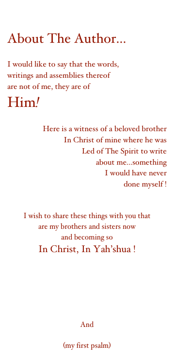 

About The Author...

I would like to say that the words,
writings and assemblies thereof
are not of me, they are of
Him!

Here is a witness of a beloved brother
In Christ of mine where he was
Led of The Spirit to write
about me...something
I would have never
done myself !
The man I know Cd'A

I wish to share these things with you that
are my brothers and sisters now
and becoming so
In Christ, In Yah’shua !

Sitting On My Bench
My Testimony
My Search For A Little Love
My Quest For Perfection
The Story of The Lamp
And
Teach Me Rabbi
(my first psalm)