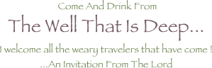  Come And Drink From The Well That Is Deep... 
I welcome all the weary travelers that have come ! ...An Invitation From The Lord